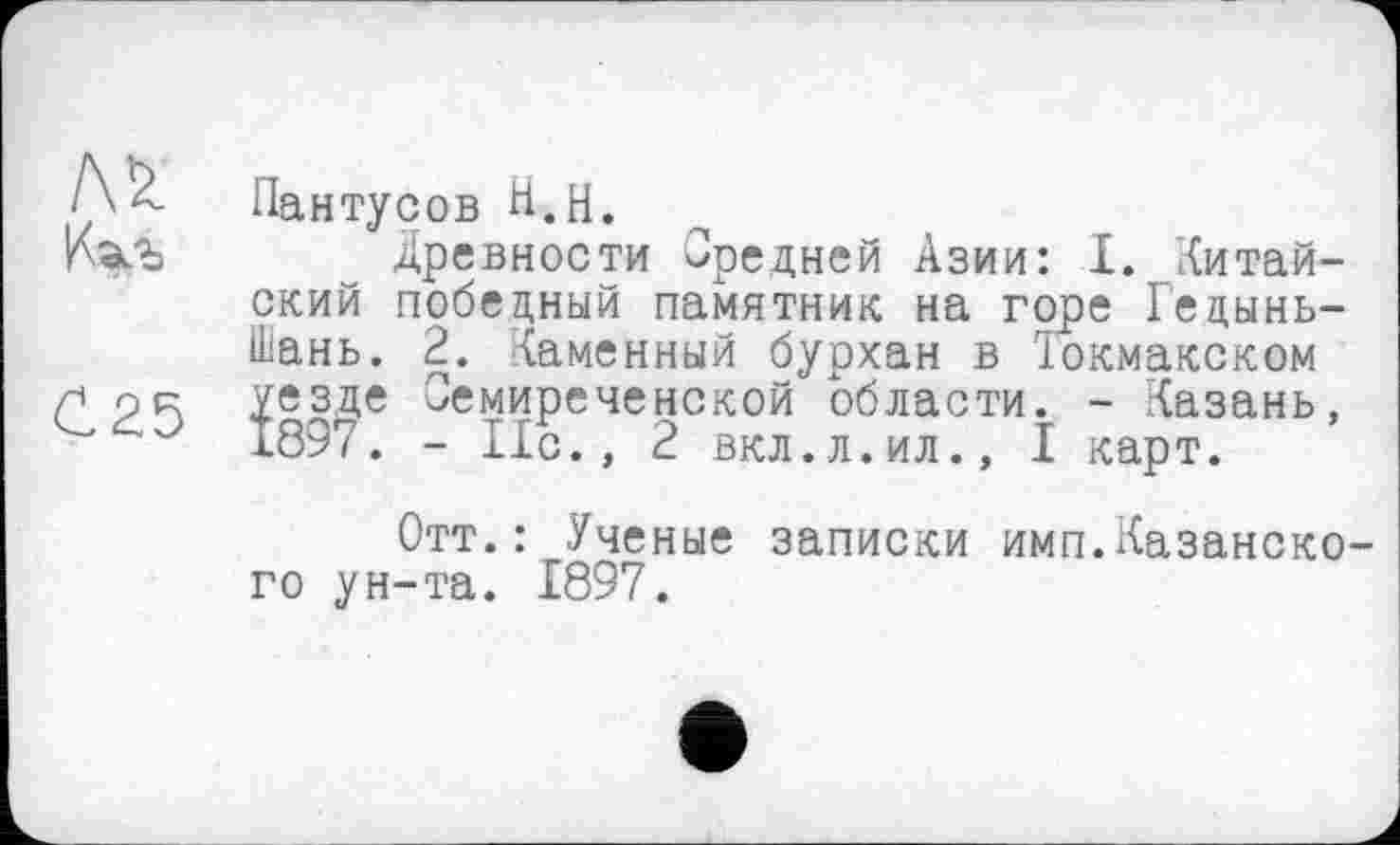 ﻿С25
Пантусов Н.Н.
Древности вредней Азии: I. китайский победный памятник на горе Гедынь-Шань. 2. Каменный бурхан в їокмакском уезде Семиреченской области. - Казань, 1897. - Ис., 2 вкл.л.ил., I карт.
Отт.: Ученые записки имп.Казанского ун-та. 1897.